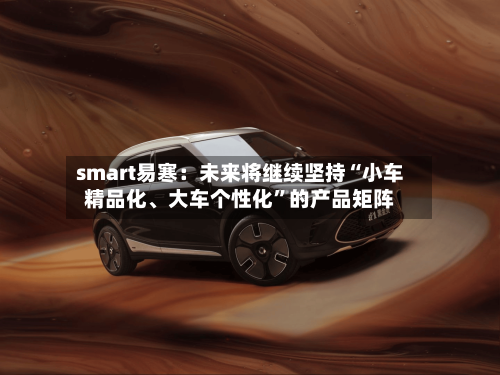 smart易寒：未来将继续坚持“小车精品化	、大车个性化	”的产品矩阵-第2张图片