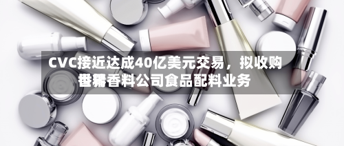 CVC接近达成40亿美元交易	，拟收购世界香精香料公司食品配料业务-第2张图片