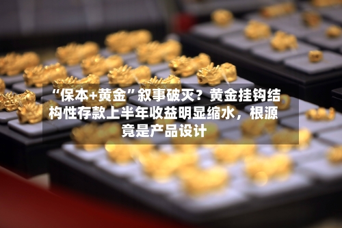 “保本+黄金	”叙事破灭？黄金挂钩结构性存款上半年收益明显缩水，根源竟是产品设计-第2张图片
