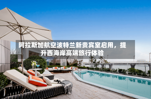 阿拉斯加航空波特兰新贵宾室启用，提升西海岸高端旅行体验-第2张图片