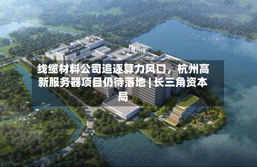 线缆材料公司追逐算力风口，杭州高新服务器项目仍待落地 | 长三角资本局-第2张图片
