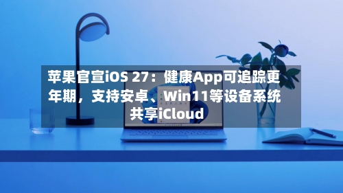 苹果官宣iOS 27：健康App可追踪更年期，支持安卓、Win11等设备系统共享iCloud-第3张图片