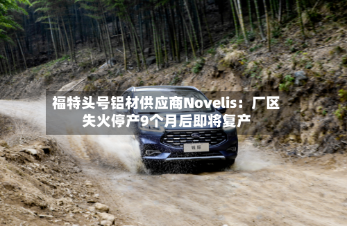 福特头号铝材供应商Novelis:厂区失火停产9个月后即将复产-第2张图片
