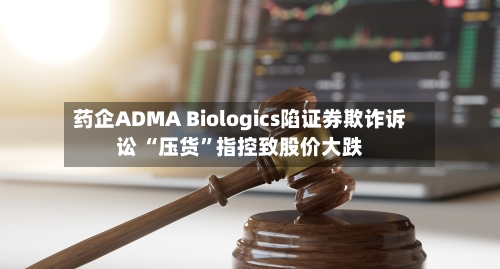 药企ADMA Biologics陷证券欺诈诉讼 “压货”指控致股价大跌-第2张图片