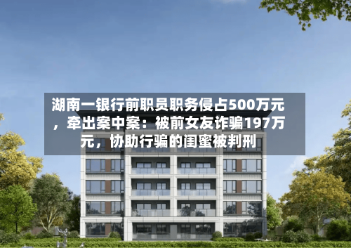 湖南一银行前职员职务侵占500万元，牵出案中案：被前女友诈骗197万元	，协助行骗的闺蜜被判刑-第2张图片