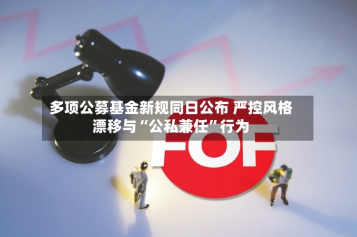多项公募基金新规同日公布 严控风格漂移与“公私兼任”行为-第2张图片