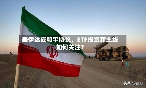 美伊达成和平协议	，ETF投资新主线如何关注？-第2张图片