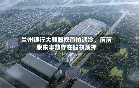 兰州银行大额股权首拍遇冷，前前十股东半数存在股权质押-第3张图片