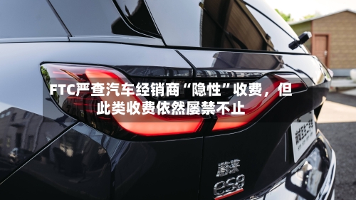 FTC严查汽车经销商“隐性	”收费	，但此类收费依然屡禁不止-第2张图片