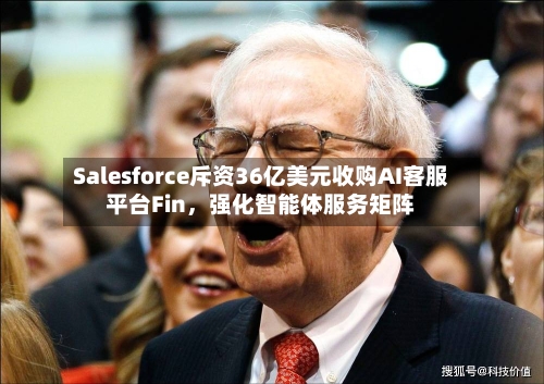 Salesforce斥资36亿美元收购AI客服平台Fin，强化智能体服务矩阵-第3张图片