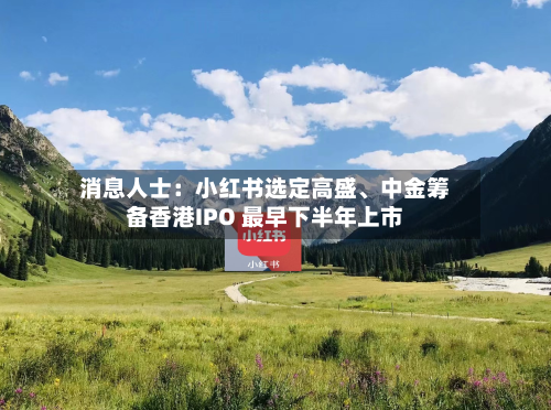 消息人士：小红书选定高盛、中金筹备香港IPO 最早下半年上市-第3张图片