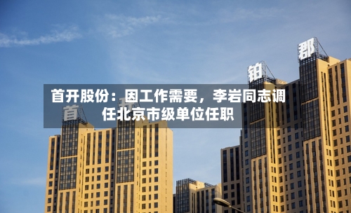 首开股份：因工作需要，李岩同志调任北京市级单位任职-第2张图片