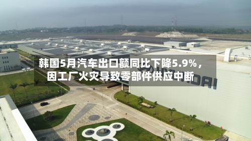 韩国5月汽车出口额同比下降5.9%，因工厂火灾导致零部件供应中断-第2张图片