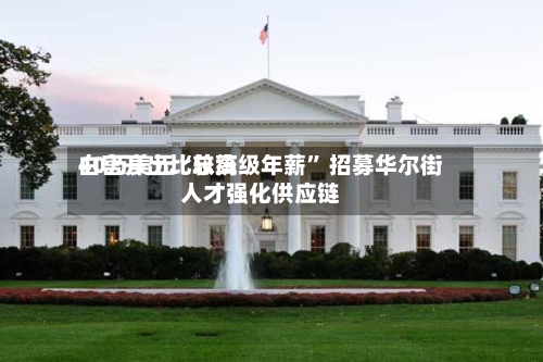 白宫开出比较高40万美元“总统级年薪” 招募华尔街人才强化供应链-第3张图片