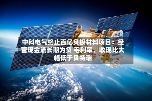 中科电气终止百亿负极材料项目：经营现金流长期为负 毛利率、收现比大幅低于贝特瑞-第2张图片