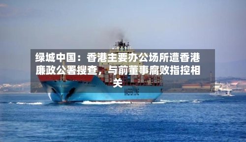 绿城中国：香港主要办公场所遭香港廉政公署搜查，与前董事腐败指控相关-第2张图片