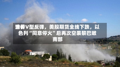世界油价V型反弹	，美股期货全线下跌，以色列“同意停火	”后再次空袭黎巴嫩南部-第2张图片
