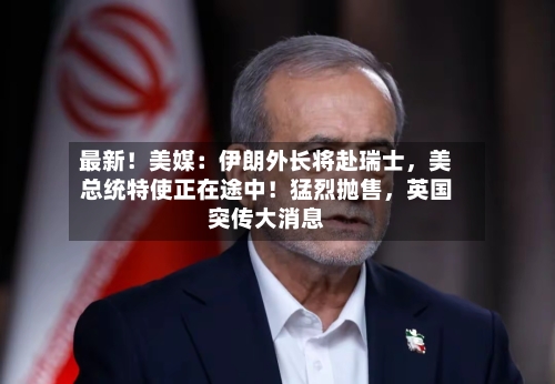 最新！美媒：伊朗外长将赴瑞士，美总统特使正在途中！猛烈抛售	，英国突传大消息-第3张图片