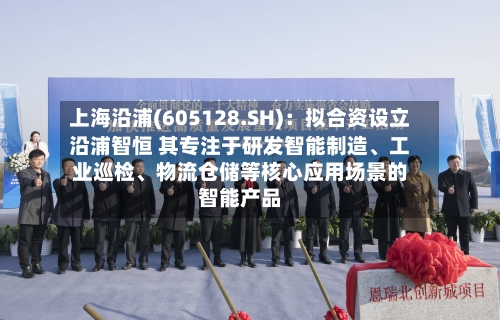 上海沿浦(605128.SH)：拟合资设立沿浦智恒 其专注于研发智能制造、工业巡检	、物流仓储等核心应用场景的智能产品-第2张图片