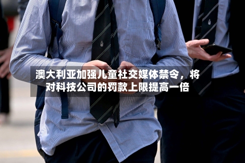 澳大利亚加强儿童社交媒体禁令	，将对科技公司的罚款上限提高一倍-第3张图片