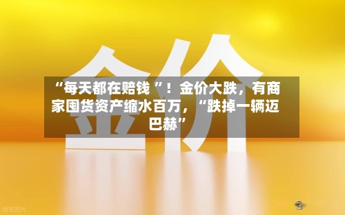 “每天都在赔钱 ”！金价大跌	，有商家囤货资产缩水百万，“跌掉一辆迈巴赫”-第2张图片