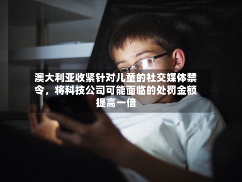 澳大利亚收紧针对儿童的社交媒体禁令，将科技公司可能面临的处罚金额提高一倍-第3张图片