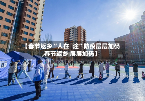 【春节返乡“人在囧途”防疫层层加码,春节返乡 层层加码】-第3张图片