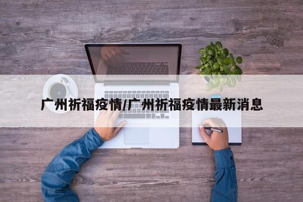 广州祈福疫情/广州祈福疫情最新消息