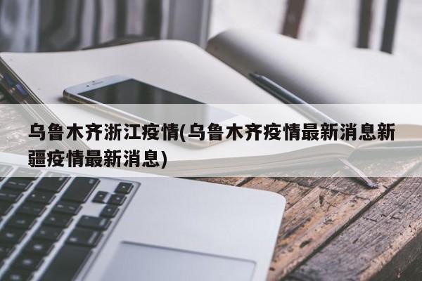 乌鲁木齐浙江疫情(乌鲁木齐疫情最新消息新疆疫情最新消息)