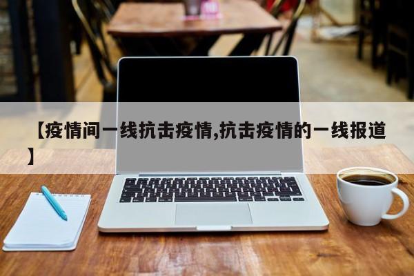 【疫情间一线抗击疫情,抗击疫情的一线报道】
