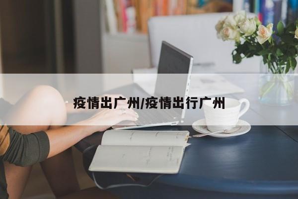 疫情出广州/疫情出行广州
