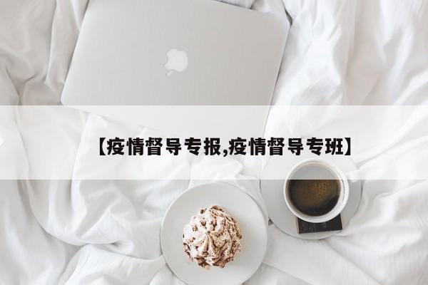 【疫情督导专报,疫情督导专班】