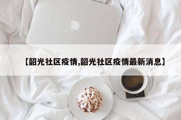 【韶光社区疫情,韶光社区疫情最新消息】