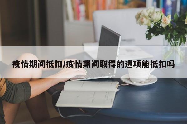 疫情期间抵扣/疫情期间取得的进项能抵扣吗