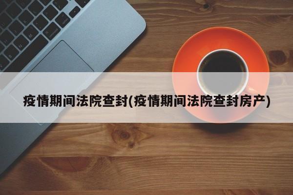 疫情期间法院查封(疫情期间法院查封房产)