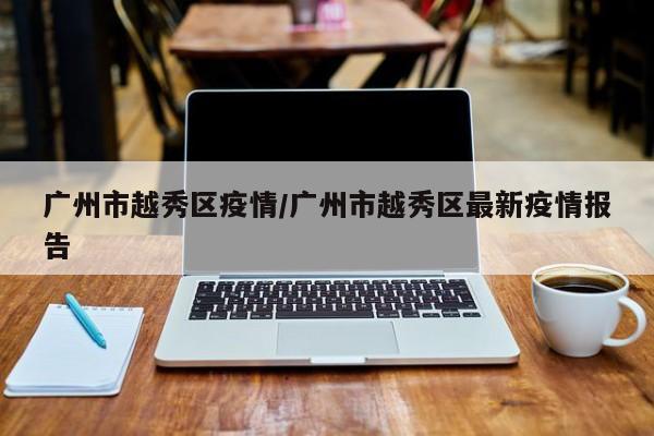 广州市越秀区疫情/广州市越秀区最新疫情报告