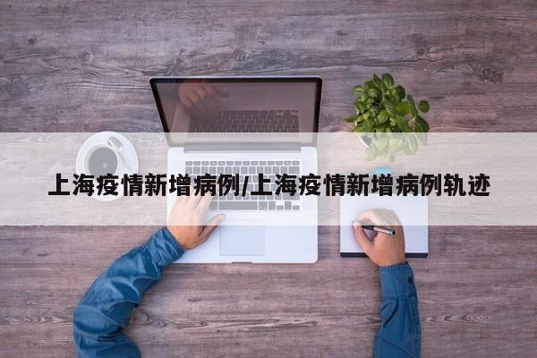 上海疫情新增病例/上海疫情新增病例轨迹