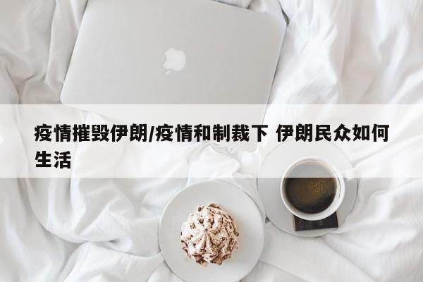 疫情摧毁伊朗/疫情和制裁下 伊朗民众如何生活