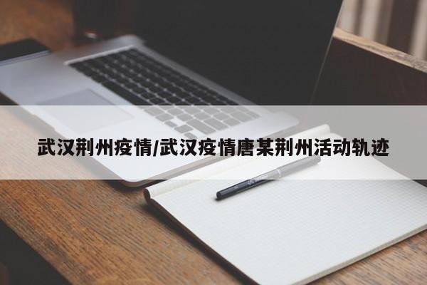 武汉荆州疫情/武汉疫情唐某荆州活动轨迹