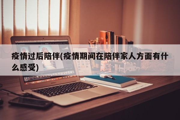 疫情过后陪伴(疫情期间在陪伴家人方面有什么感受)