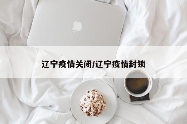 辽宁疫情关闭/辽宁疫情封锁
