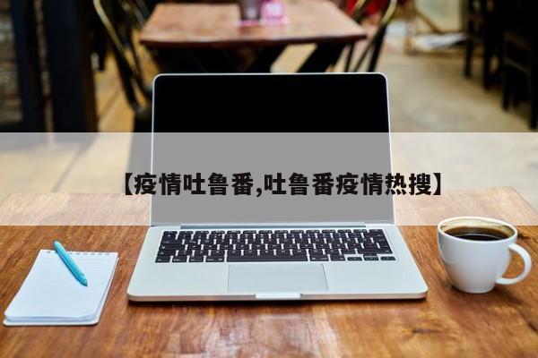 【疫情吐鲁番,吐鲁番疫情热搜】