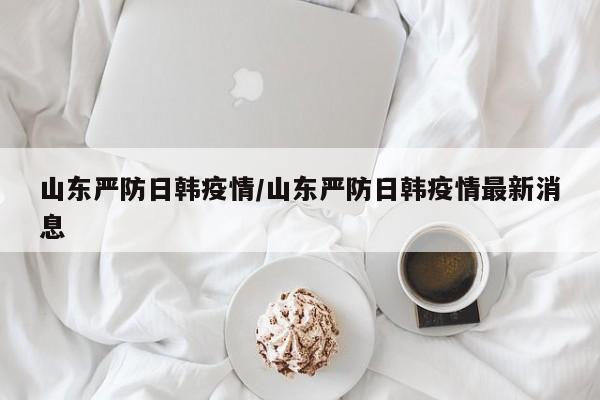山东严防日韩疫情/山东严防日韩疫情最新消息