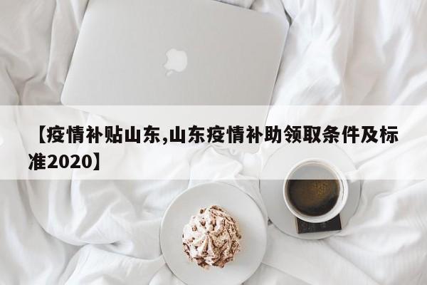 【疫情补贴山东,山东疫情补助领取条件及标准2020】
