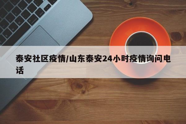 泰安社区疫情/山东泰安24小时疫情询问电话